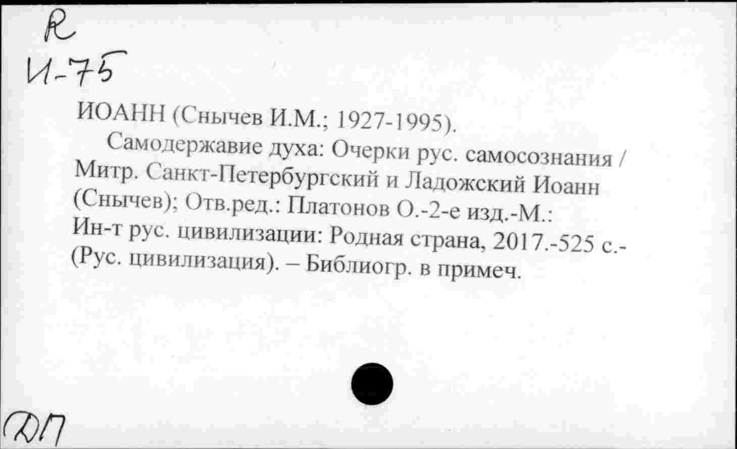 ﻿ИОАНН (Снычев И.М.; 1927-1995)
Самодержавие духа: Очерки рус. самосознания / Митр. Санкт-Петербургский и Ладожский Иоанн (Снычев); Отв.ред.: Платонов О.-2-е изд.-М.: Ин-т рус. цивилизации: Родная страна, 2017.-525 с -(Рус. цивилизация). - Библиогр. в примеч.